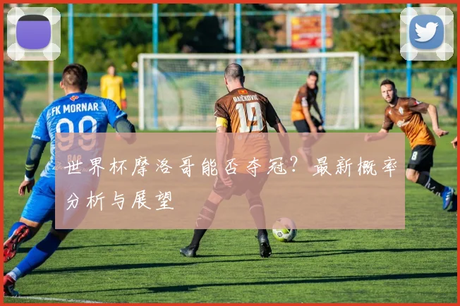 世界杯摩洛哥能否夺冠?最新概率分析与展望