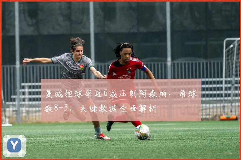 曼城控球率近6成压制阿森纳，角球数8-5，关键数据全面解析