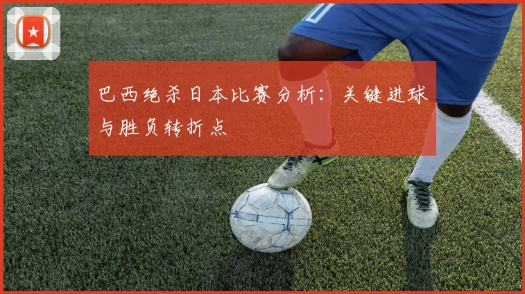巴西绝杀日本比赛分析:关键进球与胜负转折点