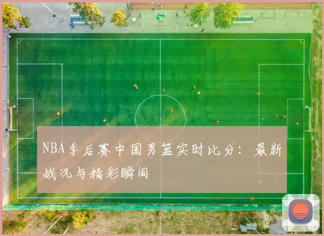 NBA季后赛中国男篮实时比分:最新战况与精彩瞬间