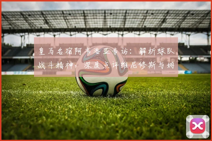 皇马名宿阿韦洛亚专访：解析球队战斗精神，深度点评维尼修斯与姆巴佩的锋线威力