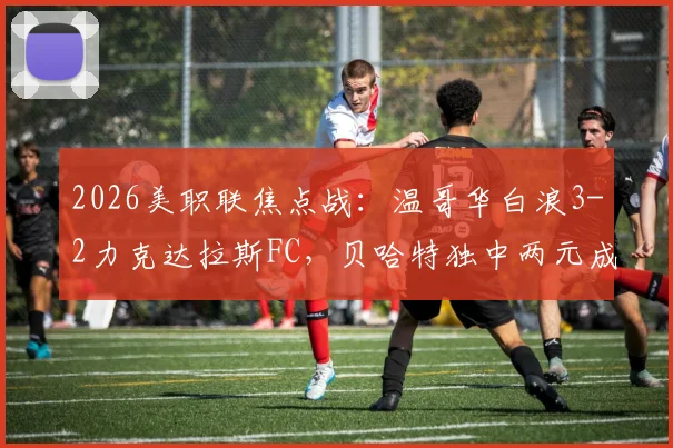 2026美职联焦点战：温哥华白浪3-2力克达拉斯FC，贝哈特独中两元成取胜关键