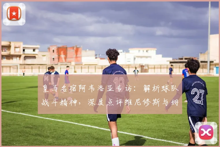 皇马名宿阿韦洛亚专访：解析球队战斗精神，深度点评维尼修斯与姆巴佩的锋线威力