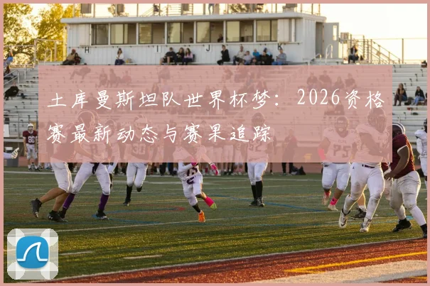 土库曼斯坦队世界杯梦：2026资格赛最新动态与赛果追踪